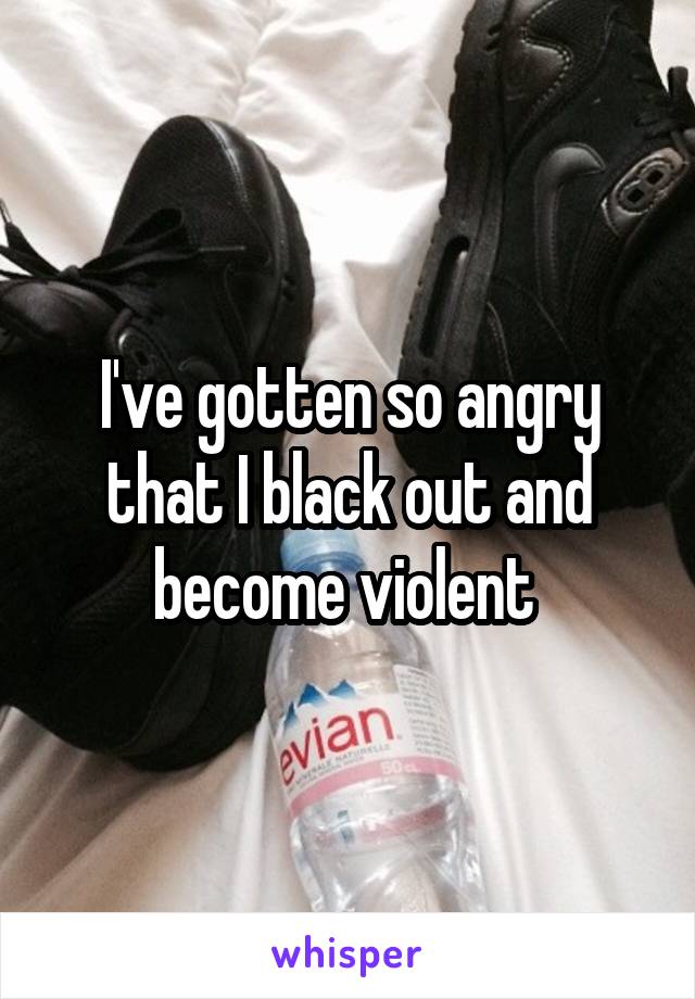 I've gotten so angry that I black out and become violent 
