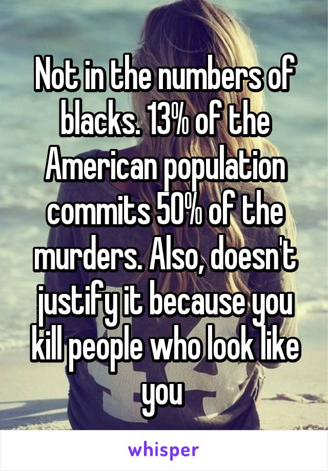  Not in the numbers of blacks. 13% of the American population commits 50% of the murders. Also, doesn't justify it because you kill people who look like you 