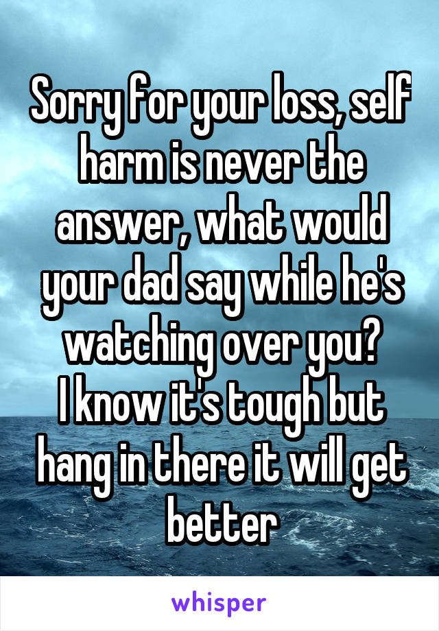 Sorry for your loss, self harm is never the answer, what would your dad say while he's watching over you?
I know it's tough but hang in there it will get better