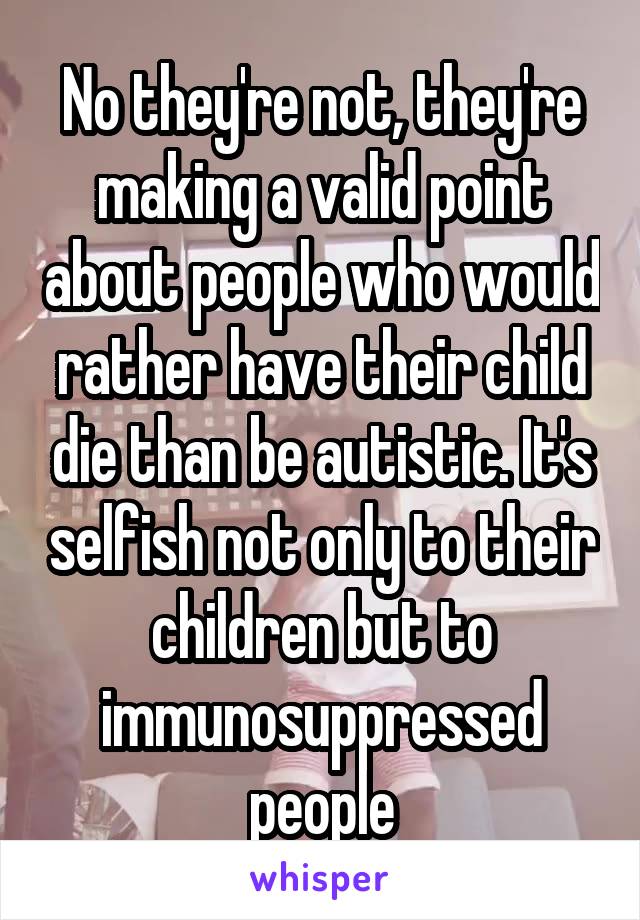 No they're not, they're making a valid point about people who would rather have their child die than be autistic. It's selfish not only to their children but to immunosuppressed people