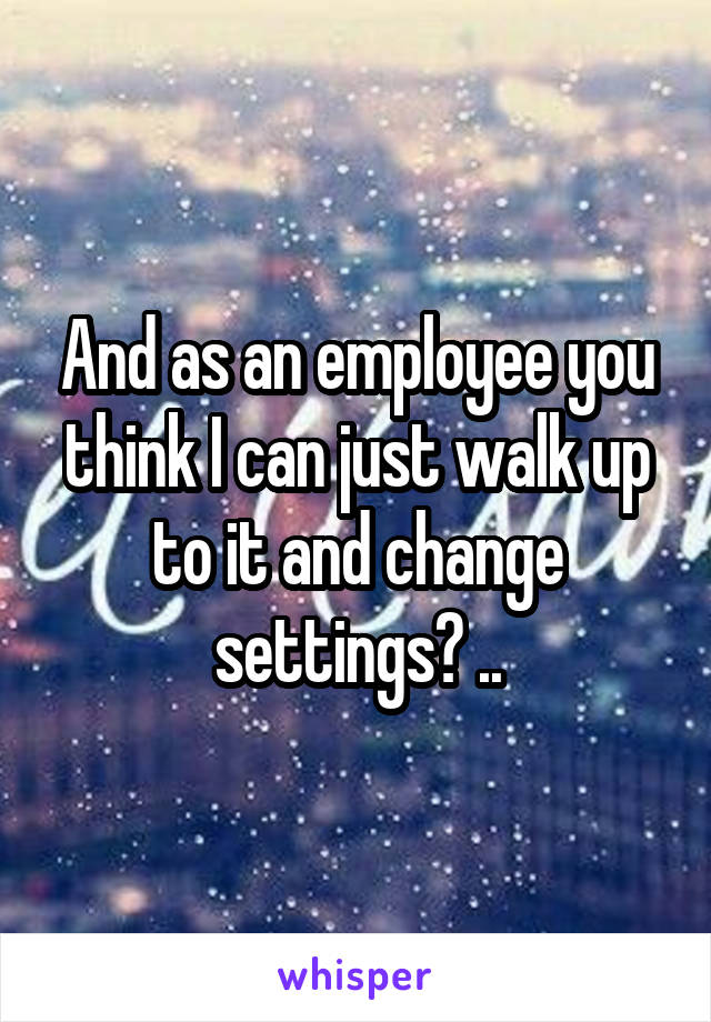 And as an employee you think I can just walk up to it and change settings? ..