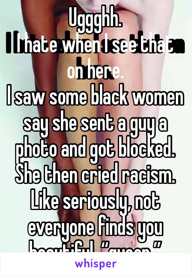 Uggghh.
I hate when I see that on here.
I saw some black women say she sent a guy a photo and got blocked.
She then cried racism.
Like seriously, not everyone finds you beautiful, “queen.”