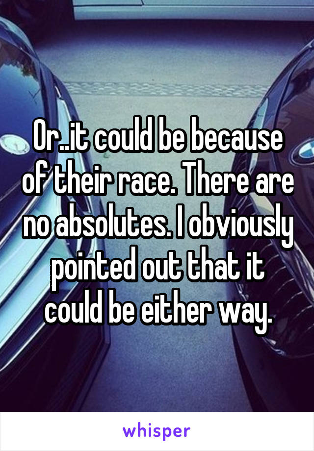 Or..it could be because of their race. There are no absolutes. I obviously pointed out that it could be either way.