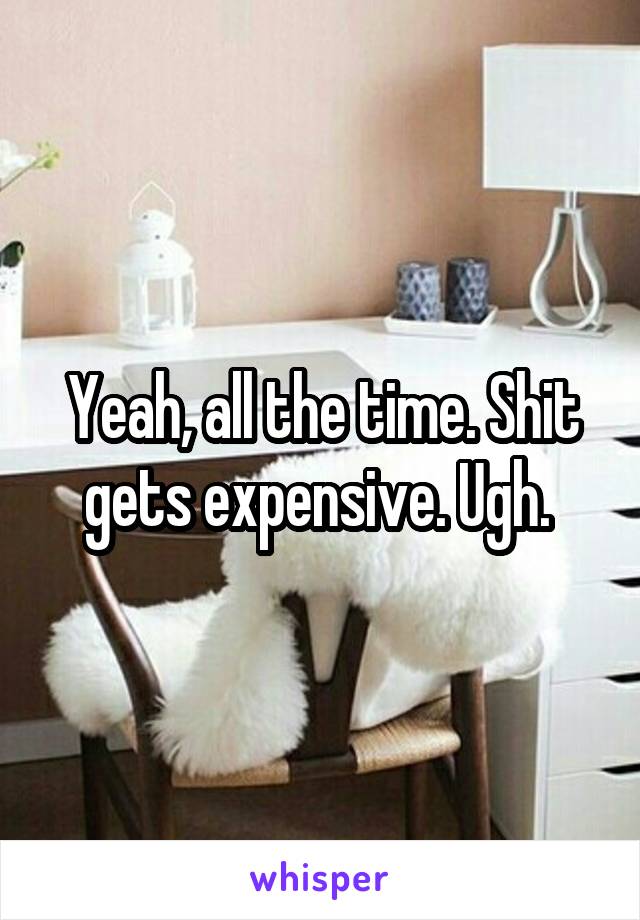 Yeah, all the time. Shit gets expensive. Ugh. 