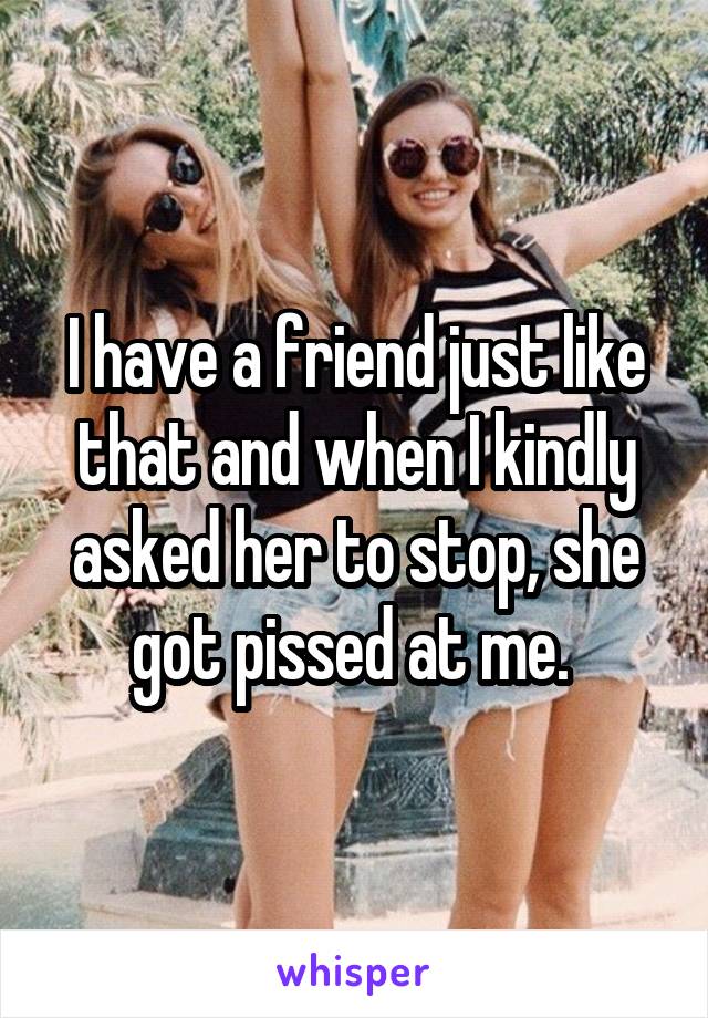 I have a friend just like that and when I kindly asked her to stop, she got pissed at me. 