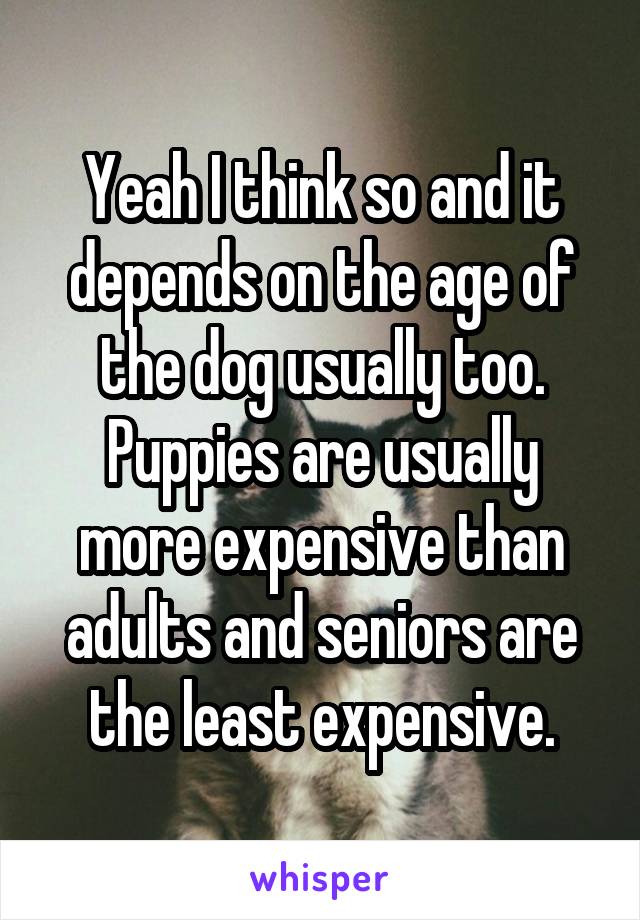 Yeah I think so and it depends on the age of the dog usually too. Puppies are usually more expensive than adults and seniors are the least expensive.