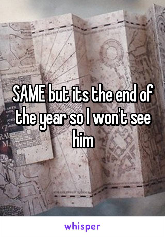 SAME but its the end of the year so I won't see him