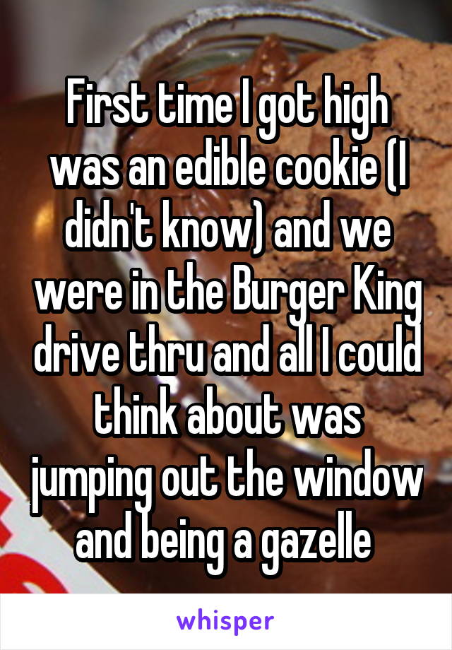 First time I got high was an edible cookie (I didn't know) and we were in the Burger King drive thru and all I could think about was jumping out the window and being a gazelle 