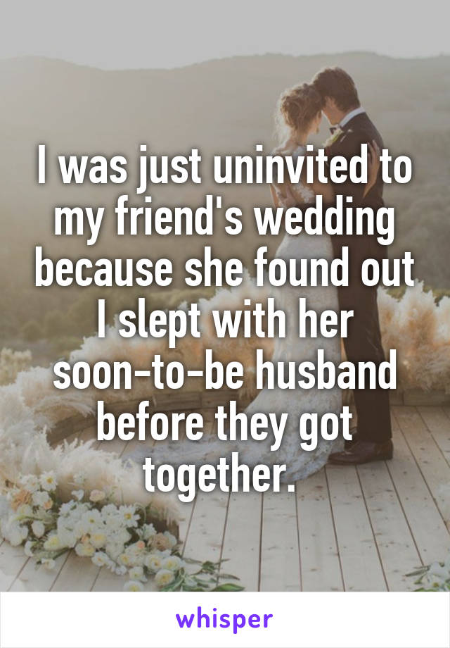 I was just uninvited to my friend's wedding because she found out I slept with her soon-to-be husband before they got together. 