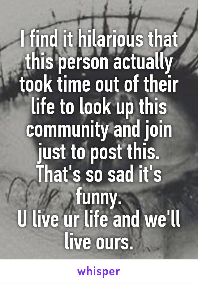 I find it hilarious that this person actually took time out of their life to look up this community and join just to post this.
That's so sad it's funny.
U live ur life and we'll live ours.