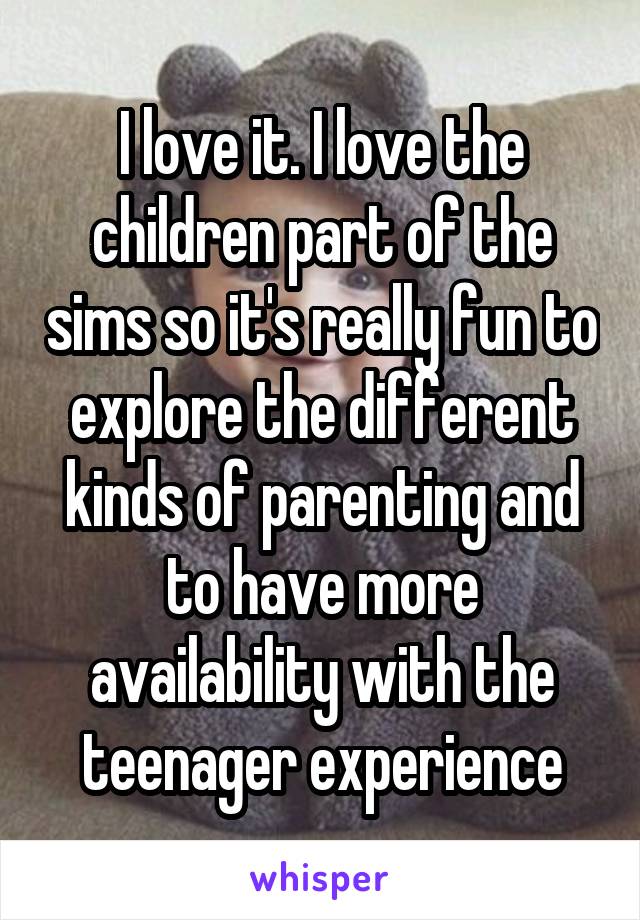 I love it. I love the children part of the sims so it's really fun to explore the different kinds of parenting and to have more availability with the teenager experience