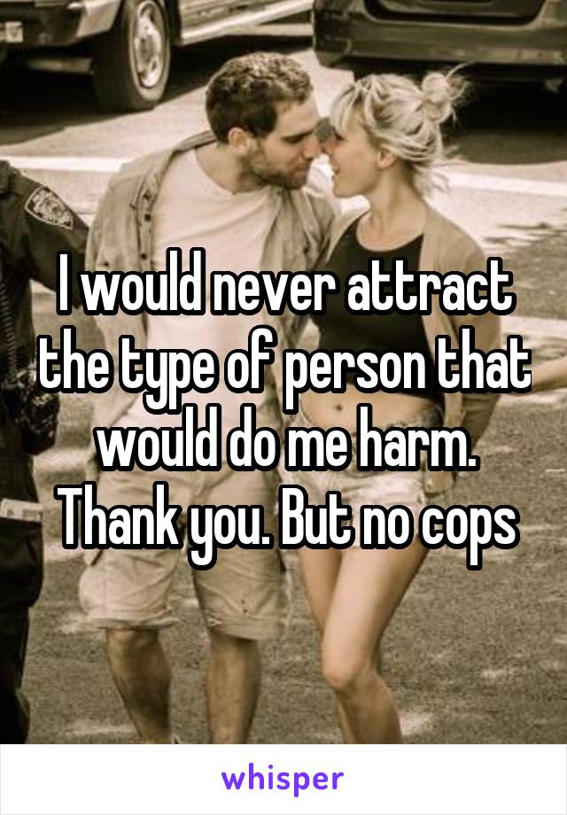 I would never attract the type of person that would do me harm. Thank you. But no cops