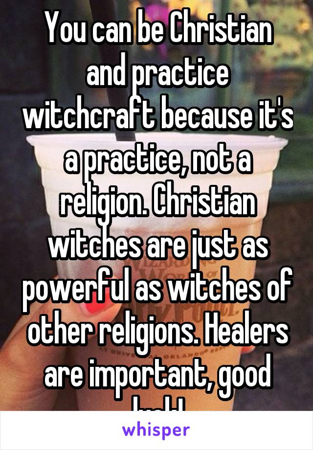 You can be Christian and practice witchcraft because it's a practice, not a religion. Christian witches are just as powerful as witches of other religions. Healers are important, good luck!