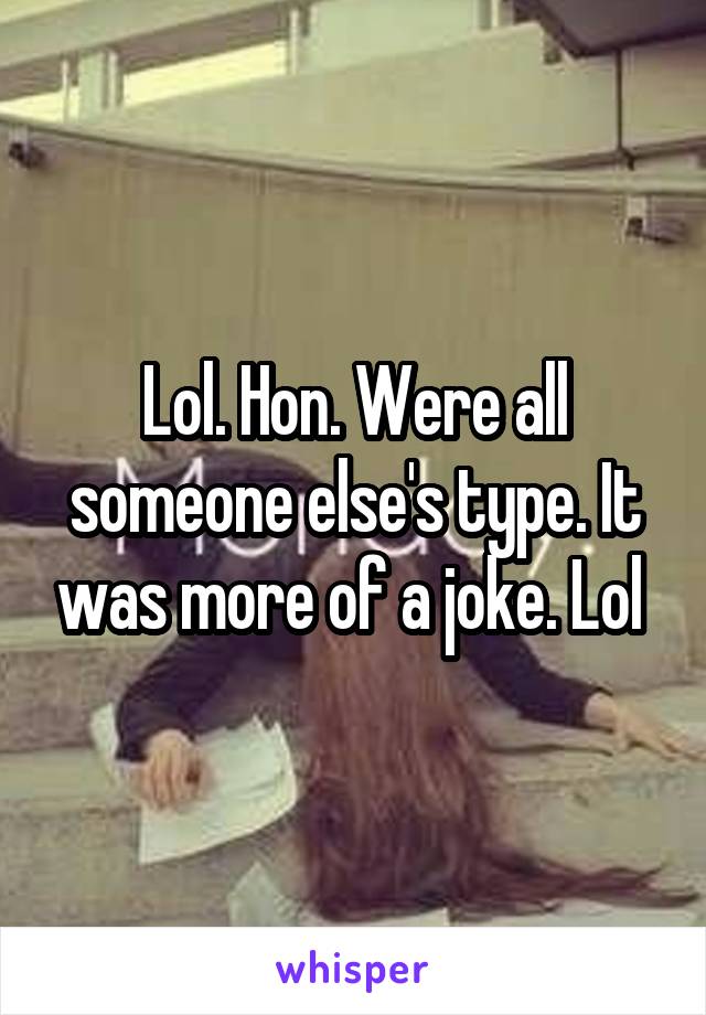 Lol. Hon. Were all someone else's type. It was more of a joke. Lol 