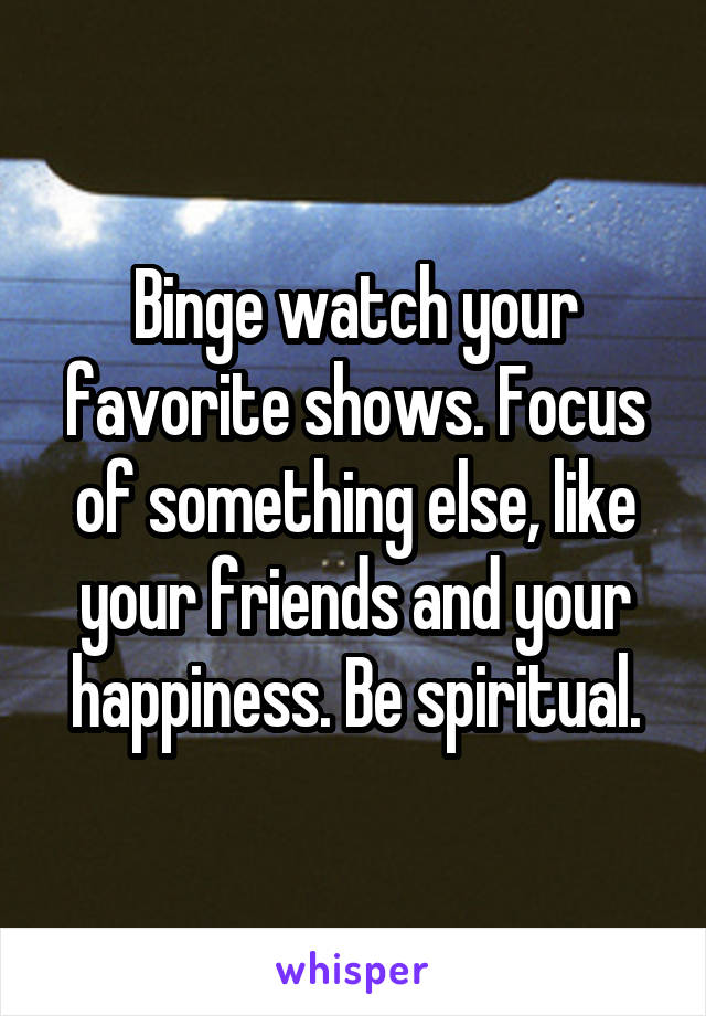 Binge watch your favorite shows. Focus of something else, like your friends and your happiness. Be spiritual.