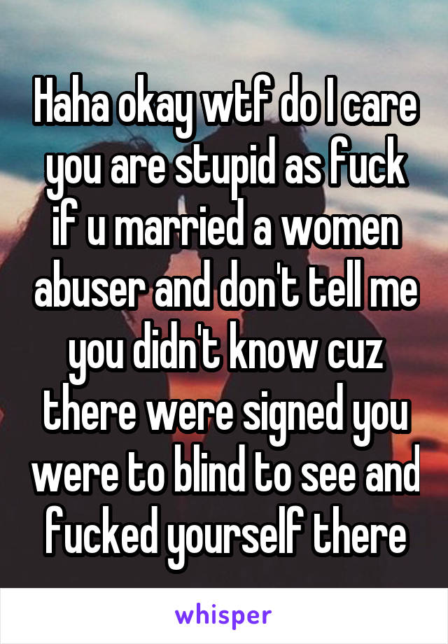 Haha okay wtf do I care you are stupid as fuck if u married a women abuser and don't tell me you didn't know cuz there were signed you were to blind to see and fucked yourself there