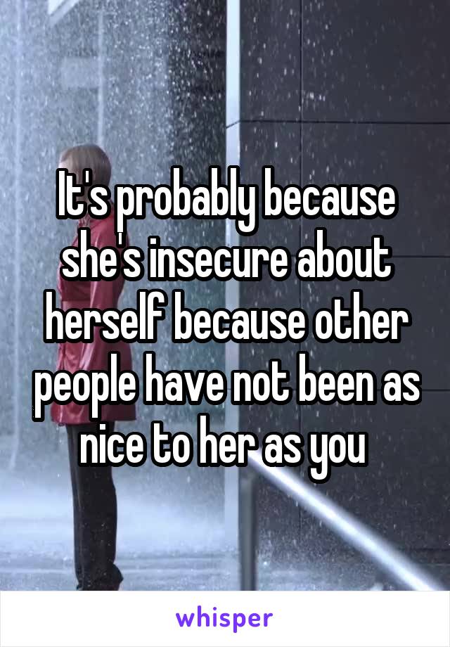 It's probably because she's insecure about herself because other people have not been as nice to her as you 