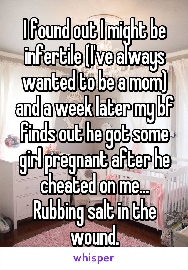 I found out I might be infertile (I've always wanted to be a mom) and a week later my bf finds out he got some girl pregnant after he cheated on me...
Rubbing salt in the wound.