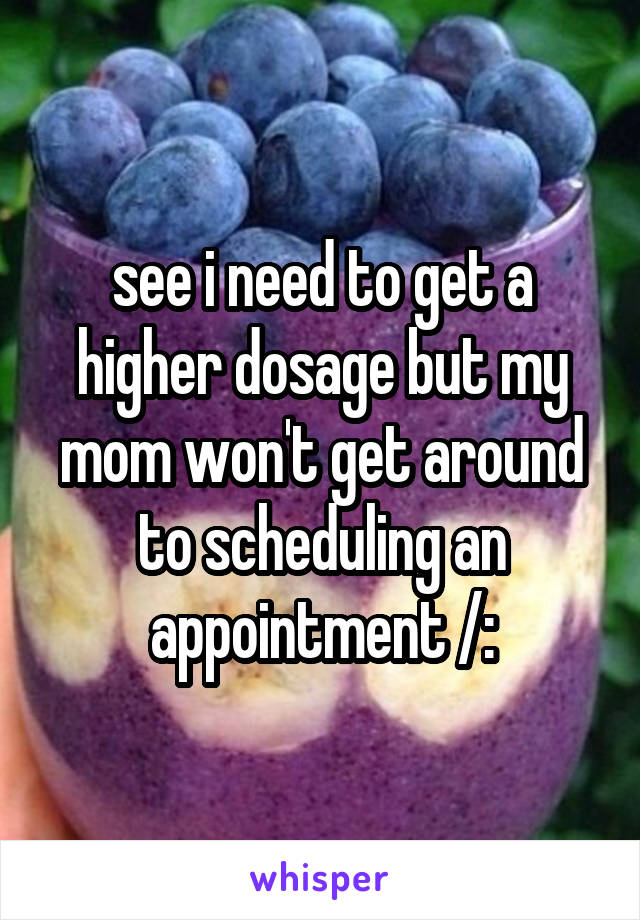 see i need to get a higher dosage but my mom won't get around to scheduling an appointment /: