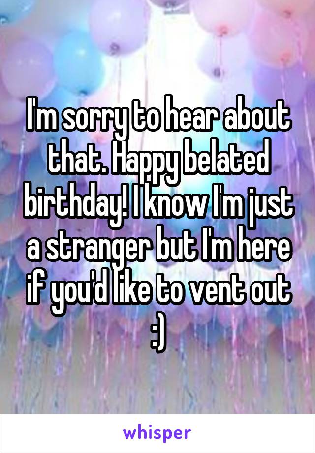 I'm sorry to hear about that. Happy belated birthday! I know I'm just a stranger but I'm here if you'd like to vent out :)