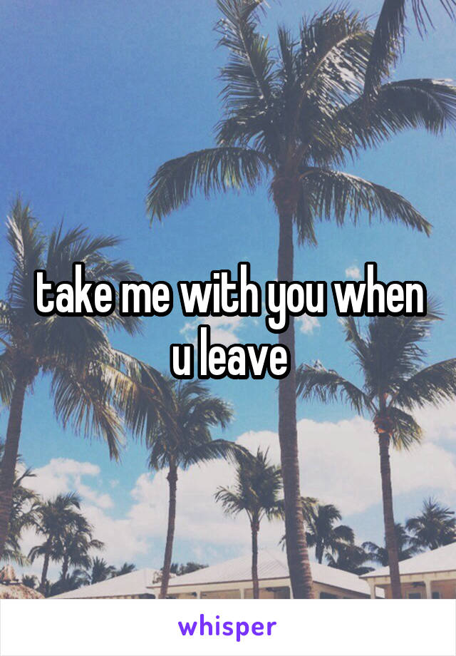 take me with you when u leave