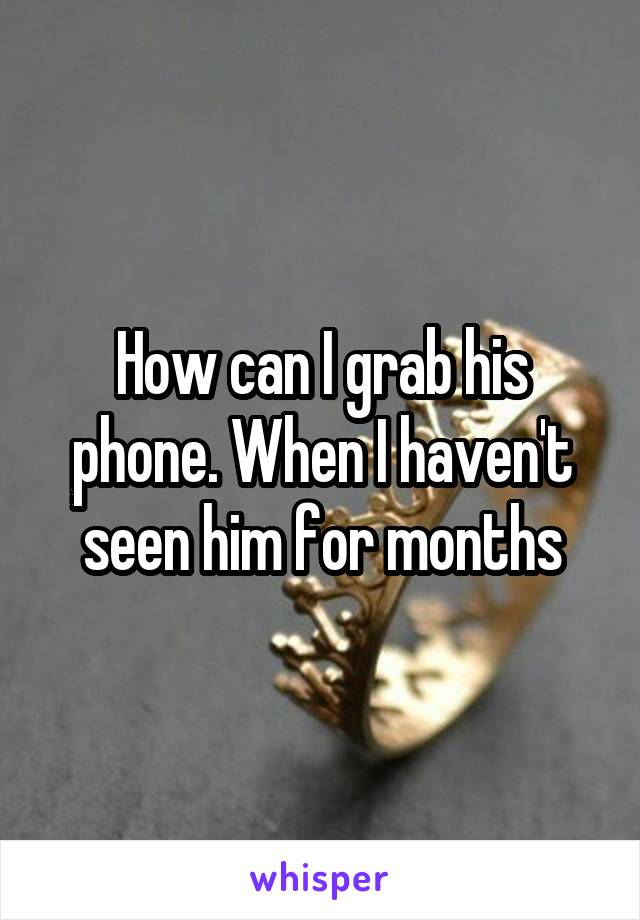 How can I grab his phone. When I haven't seen him for months