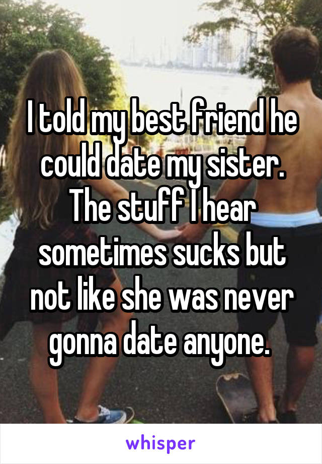 I told my best friend he could date my sister. The stuff I hear sometimes sucks but not like she was never gonna date anyone. 