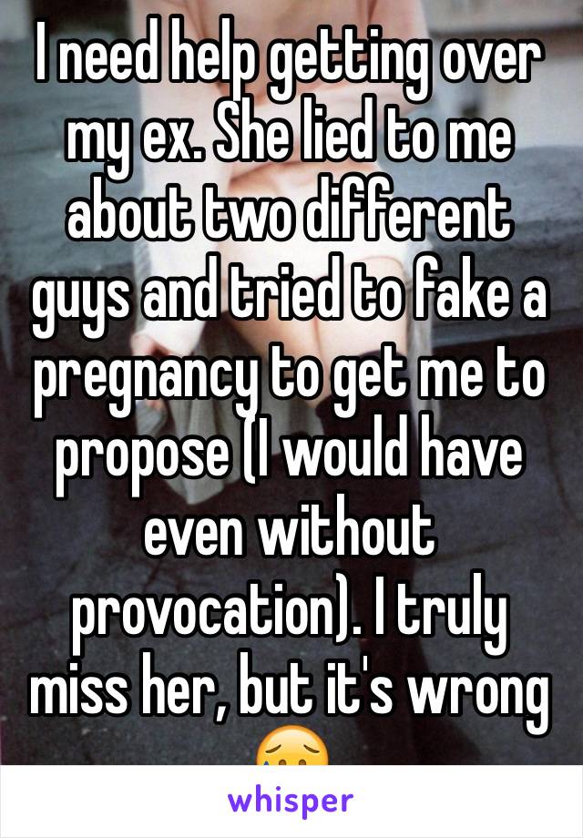 I need help getting over my ex. She lied to me about two different guys and tried to fake a pregnancy to get me to propose (I would have even without provocation). I truly miss her, but it's wrong 😥