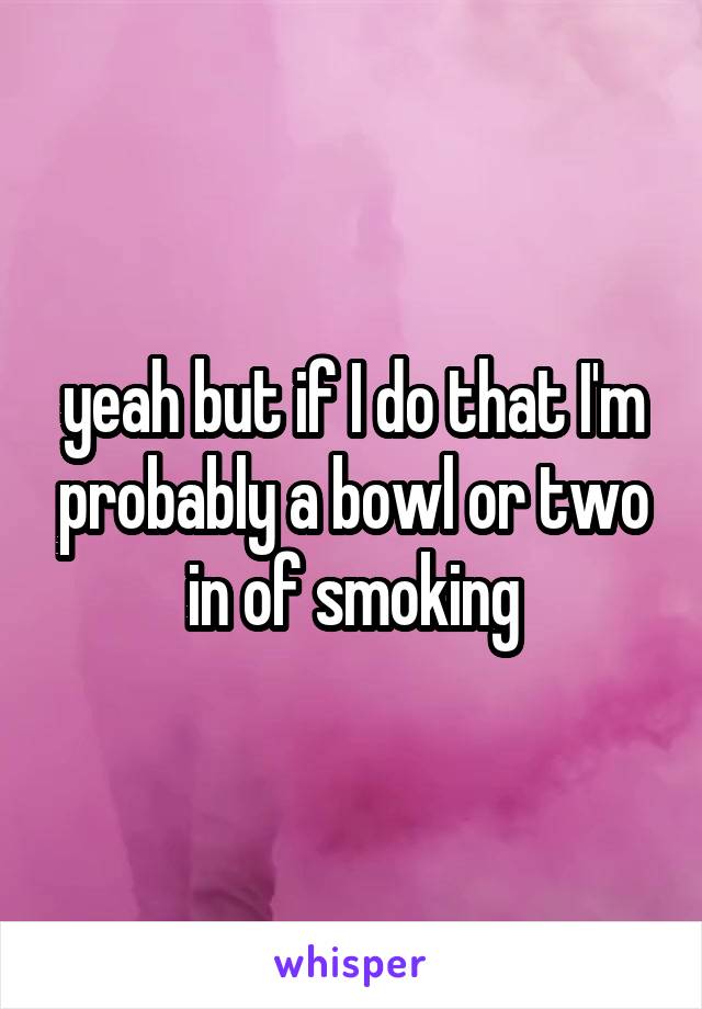 yeah but if I do that I'm probably a bowl or two in of smoking