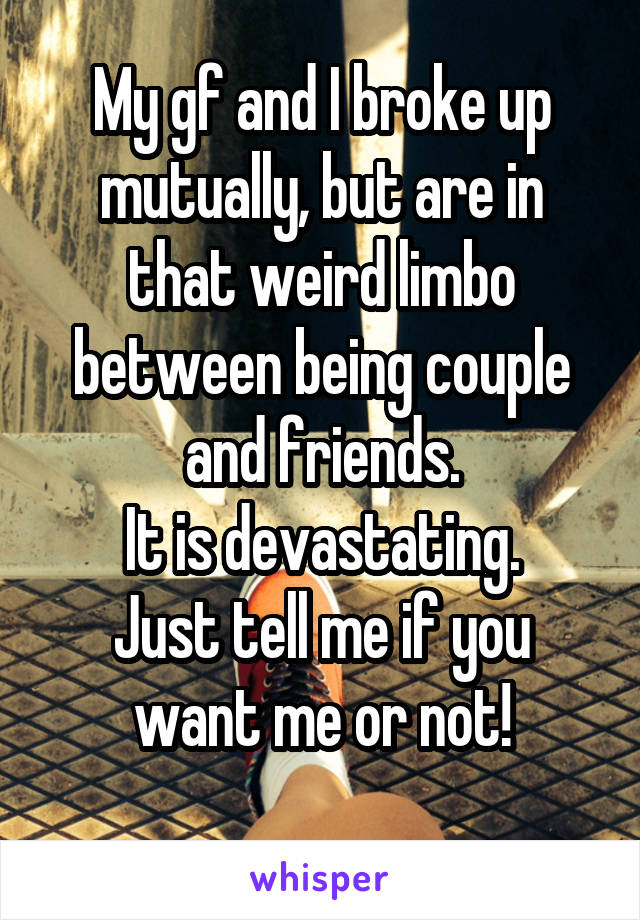 My gf and I broke up mutually, but are in that weird limbo between being couple and friends.
It is devastating.
Just tell me if you want me or not!
