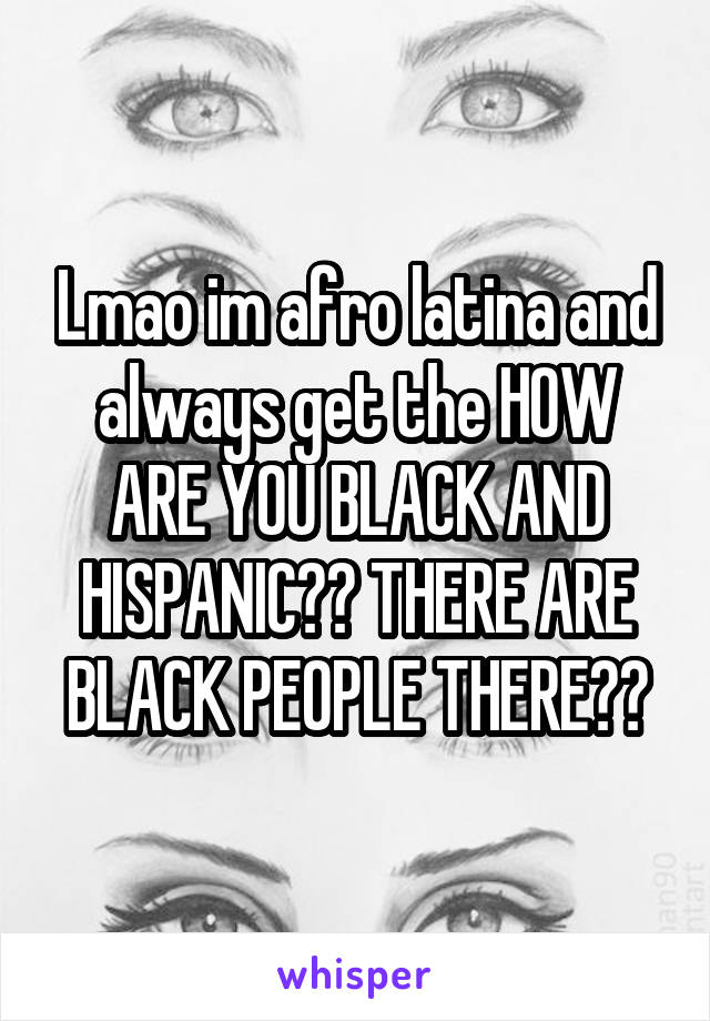 Lmao im afro latina and always get the HOW ARE YOU BLACK AND HISPANIC?? THERE ARE BLACK PEOPLE THERE??