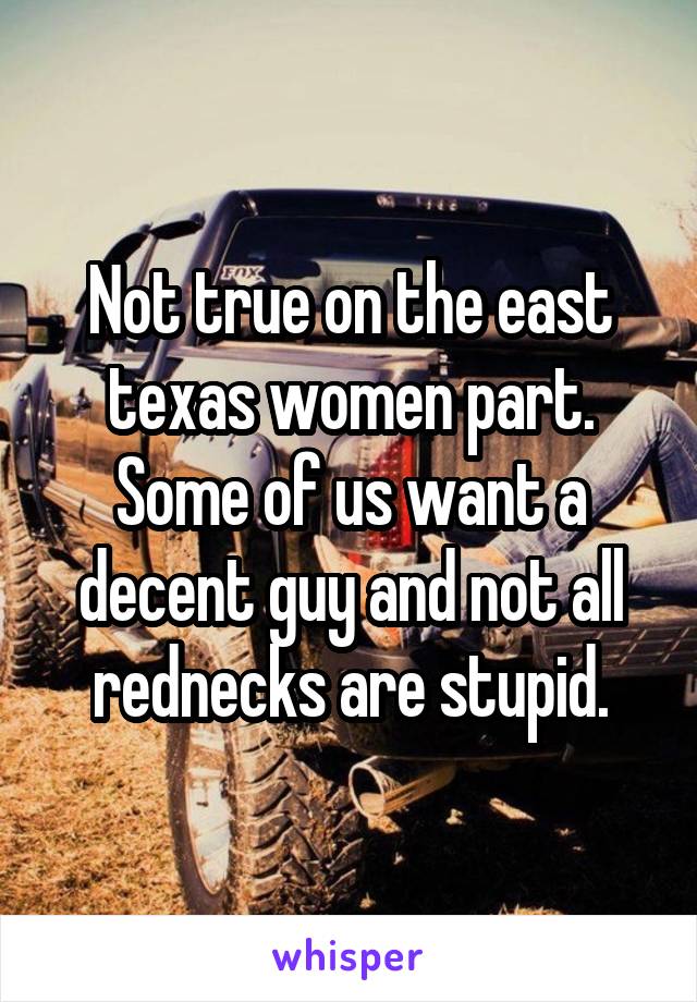 Not true on the east texas women part. Some of us want a decent guy and not all rednecks are stupid.