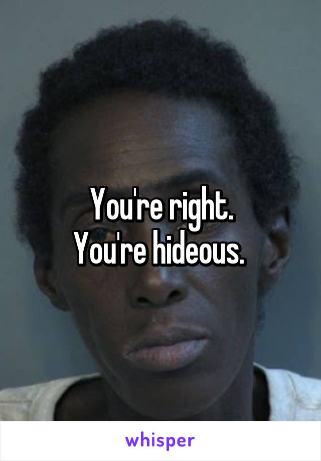 You're right.
You're hideous. 