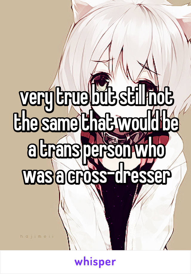  very true but still not the same that would be a trans person who was a cross-dresser