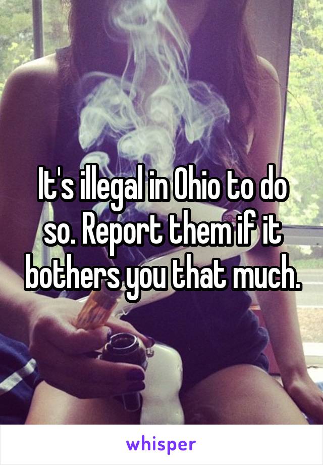 It's illegal in Ohio to do so. Report them if it bothers you that much.