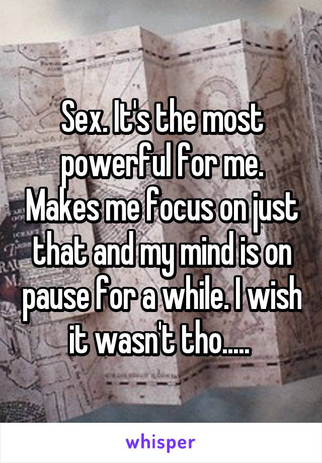 Sex. It's the most powerful for me. Makes me focus on just that and my mind is on pause for a while. I wish it wasn't tho..... 