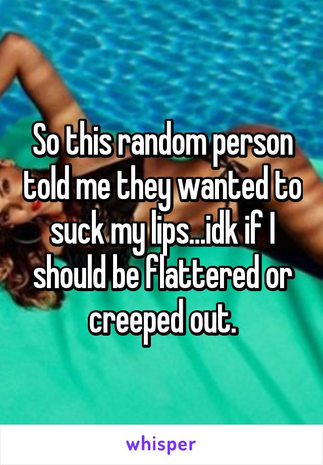 So this random person told me they wanted to suck my lips...idk if I should be flattered or creeped out.