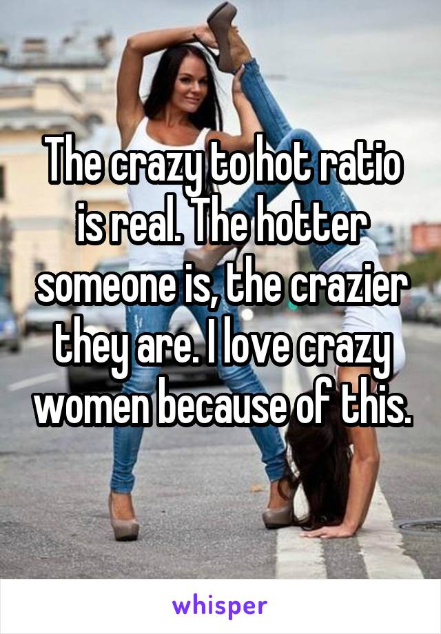 The crazy to hot ratio is real. The hotter someone is, the crazier they are. I love crazy women because of this. 