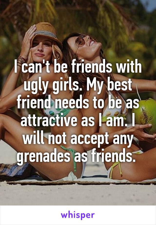 I can't be friends with ugly girls. My best friend needs to be as attractive as I am. I will not accept any grenades as friends. 