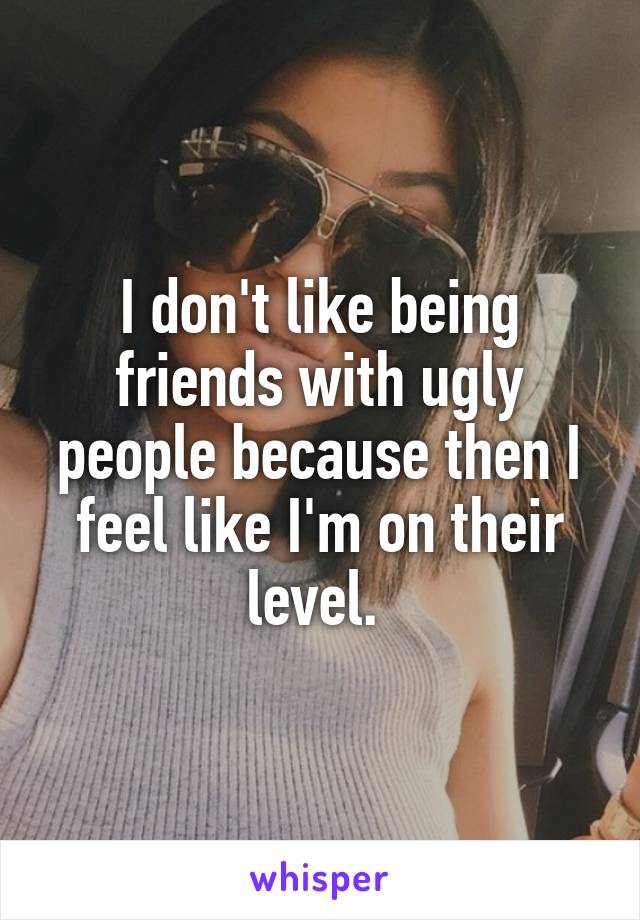 I don't like being friends with ugly people because then I feel like I'm on their level. 