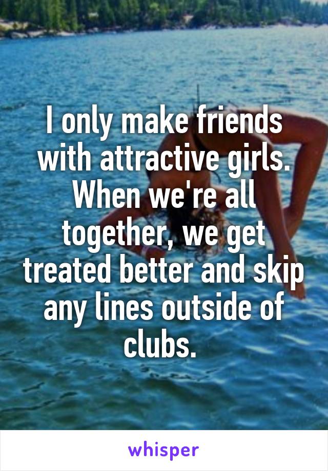 I only make friends with attractive girls. When we're all together, we get treated better and skip any lines outside of clubs. 