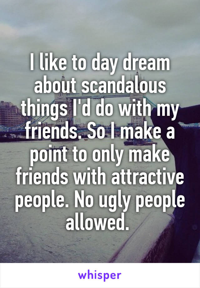I like to day dream about scandalous things I'd do with my friends. So I make a point to only make friends with attractive people. No ugly people allowed. 