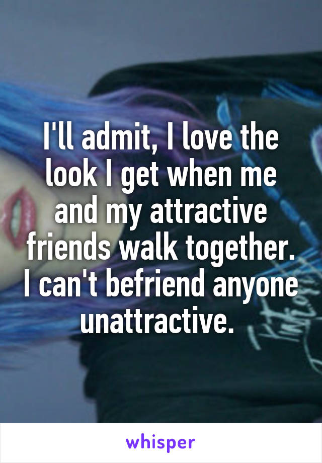 I'll admit, I love the look I get when me and my attractive friends walk together. I can't befriend anyone unattractive. 