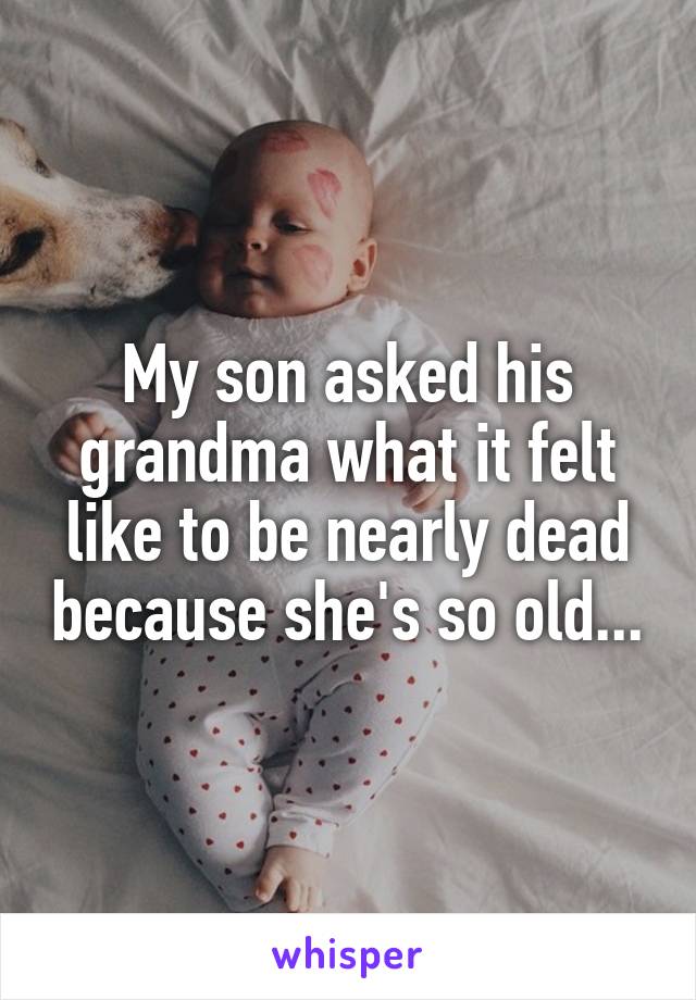 My son asked his grandma what it felt like to be nearly dead because she's so old...