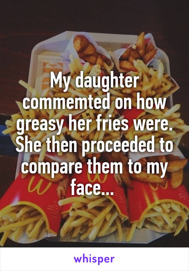 My daughter commemted on how greasy her fries were. She then proceeded to compare them to my face... 