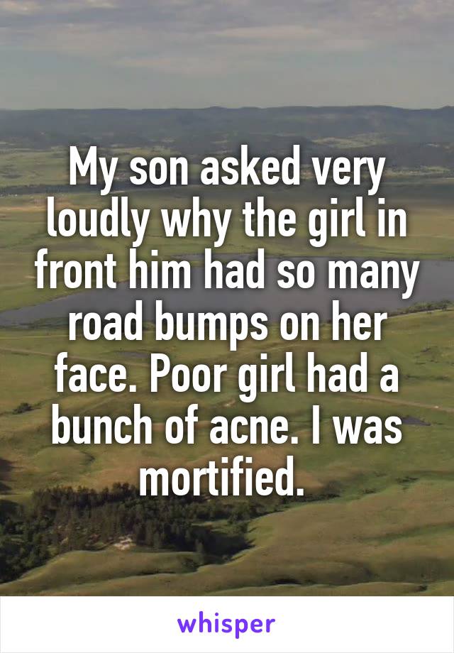 My son asked very loudly why the girl in front him had so many road bumps on her face. Poor girl had a bunch of acne. I was mortified. 