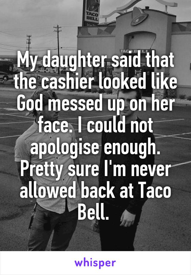 My daughter said that the cashier looked like God messed up on her face. I could not apologise enough. Pretty sure I'm never allowed back at Taco Bell. 