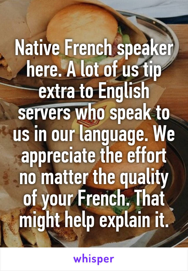 Native French speaker here. A lot of us tip extra to English servers who speak to us in our language. We appreciate the effort no matter the quality of your French. That might help explain it.