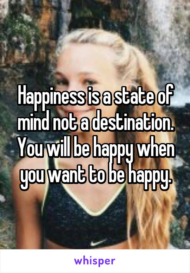 Happiness is a state of mind not a destination. You will be happy when you want to be happy.