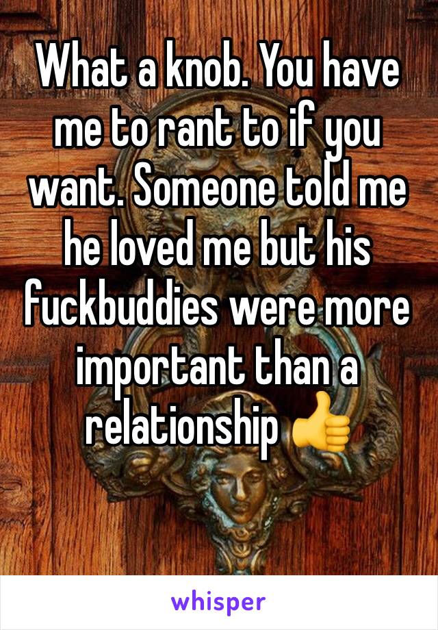 What a knob. You have me to rant to if you want. Someone told me he loved me but his fuckbuddies were more important than a relationship 👍